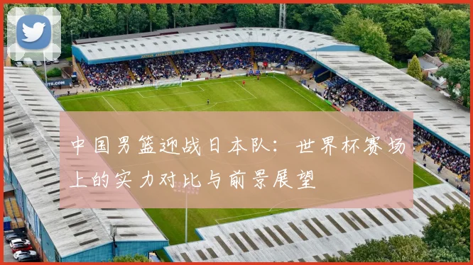 中国男篮迎战日本队：世界杯赛场上的实力对比与前景展望