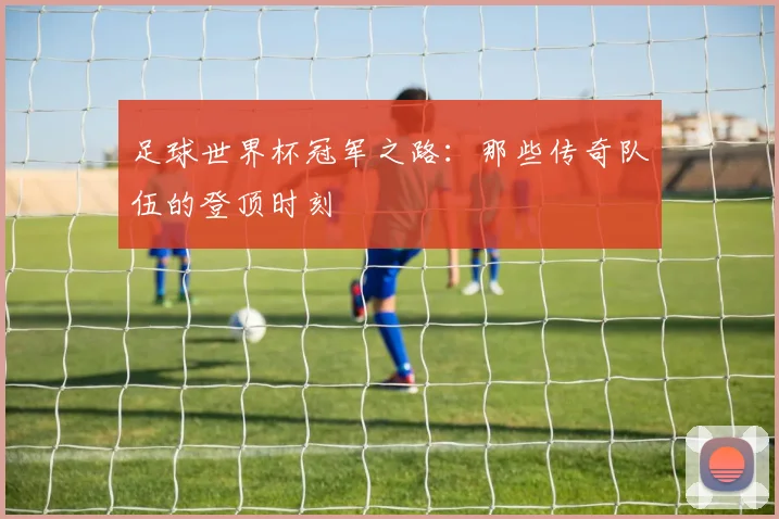 足球世界杯冠军之路：那些传奇队伍的登顶时刻