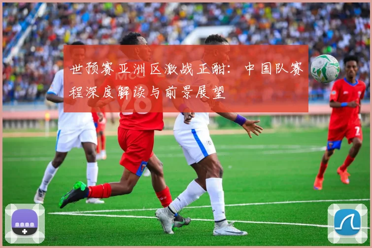 世预赛亚洲区激战正酣：中国队赛程深度解读与前景展望
