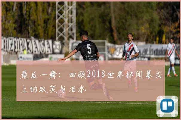 最后一舞：回顾2018世界杯闭幕式上的欢笑与泪水