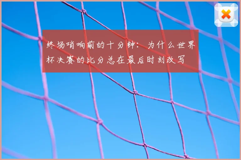 终场哨响前的十分钟:为什么世界杯决赛的比分总在最后时刻改写