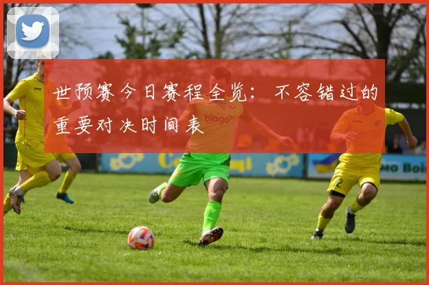 世预赛今日赛程全览：不容错过的重要对决时间表