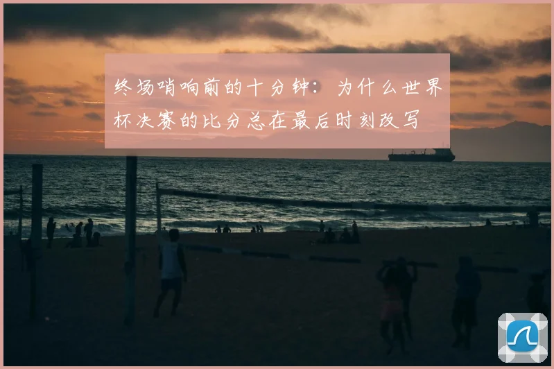 终场哨响前的十分钟:为什么世界杯决赛的比分总在最后时刻改写