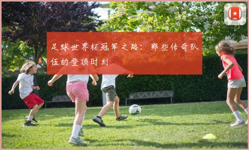 足球世界杯冠军之路：那些传奇队伍的登顶时刻