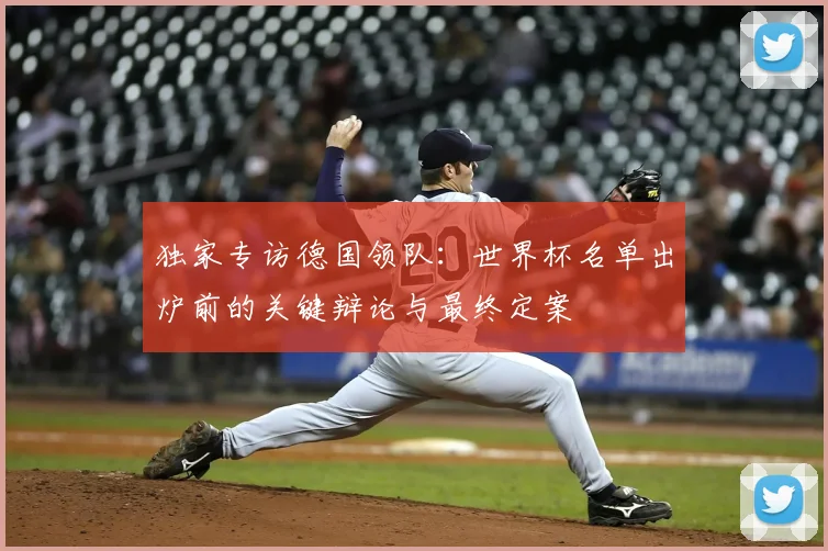 独家专访德国领队:世界杯名单出炉前的关键辩论与最终定案