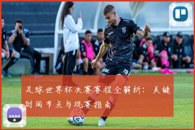 足球世界杯决赛赛程全解析：关键时间节点与观赛指南