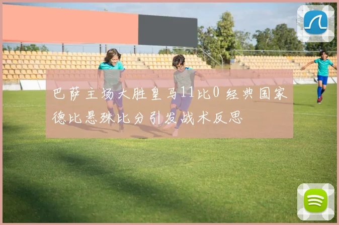 巴萨主场大胜皇马11比0 经典国家德比悬殊比分引发战术反思