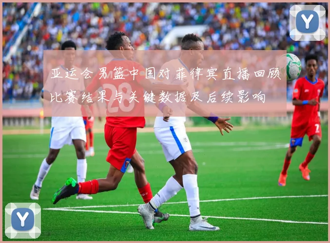 亚运会男篮中国对菲律宾直播回顾比赛结果与关键数据及后续影响