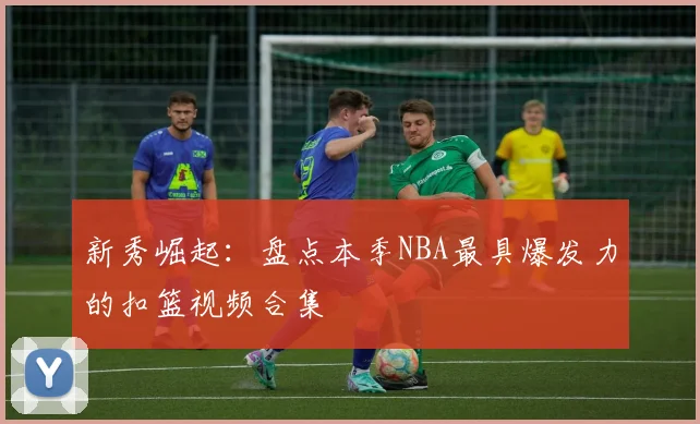 新秀崛起：盘点本季NBA最具爆发力的扣篮视频合集